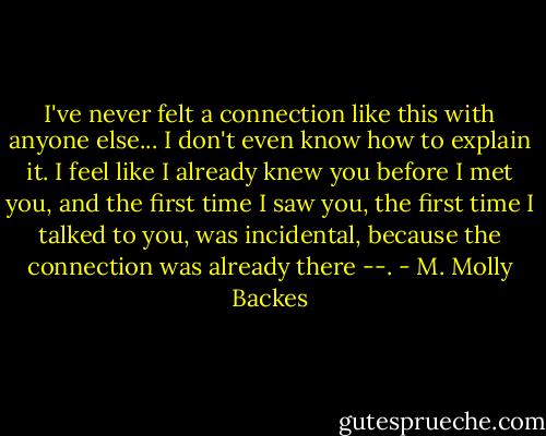 I've never felt a connection like this with anyone else... I don't even know how to explain it. I feel like I already knew you before I met you, and the first time I saw you, the first time I talked to you, was incidental, because the connection was already there --. - M. Molly Backes