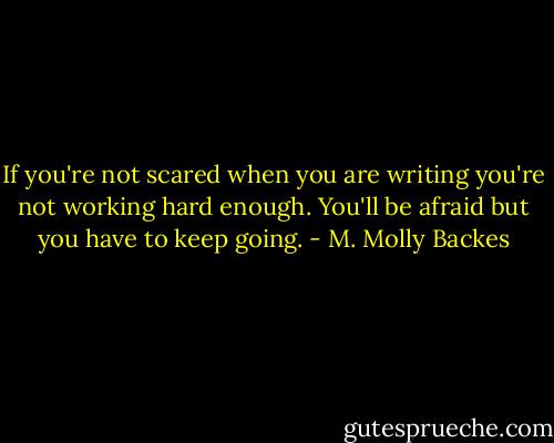 If you're not scared when you are writing you're not working hard enough. You'll be afraid but you have to keep going. - M. Molly Backes