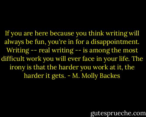 If you are here because you think writing will always be fun, you're in for a disappointment. Writing -- real writing -- is among the most difficult work you will ever face in your life. The irony is that the harder you work at it, the harder it gets. - M. Molly Backes