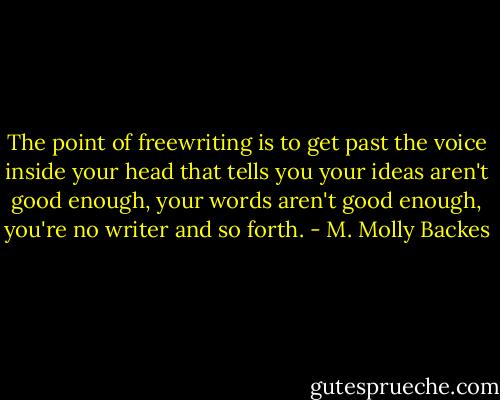 The point of freewriting is to get past the voice inside your head that tells you your ideas aren't good enough, your words aren't good enough, you're no writer and so forth. - M. Molly Backes