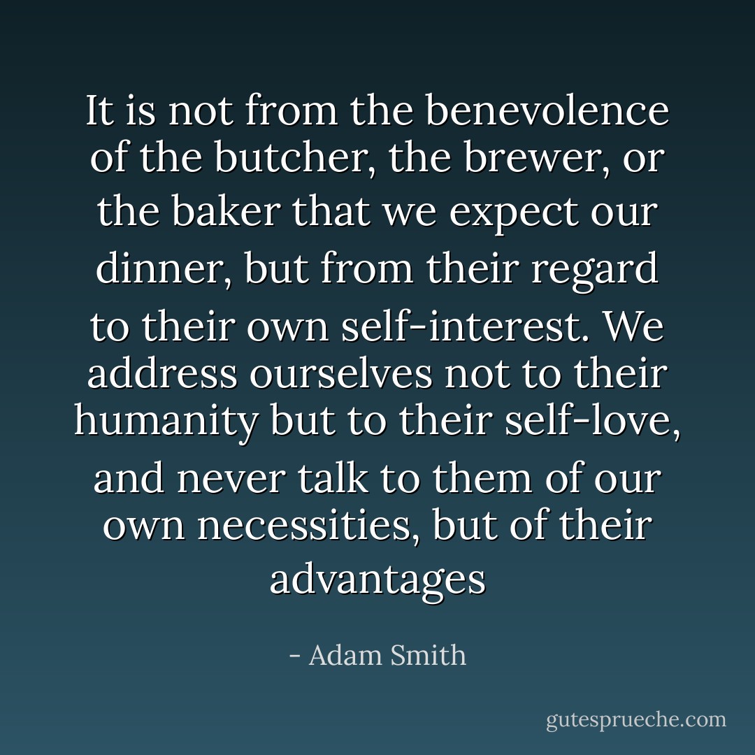 It is not from the benevolence of the butcher, the brewer, or the baker that we expect our dinner, but from their regard to their own self-interest. We address ourselves not to their humanity but to their self-love, and never talk to them of our own necessities, but of their advantages - Adam Smith