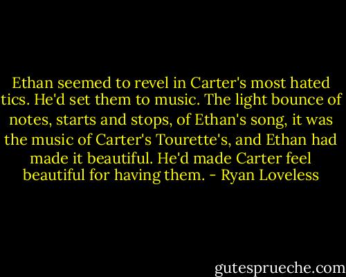 Ethan seemed to revel in Carter's most hated tics. He'd set them to music. The light bounce of notes, starts and stops, of Ethan's song, it was the music of Carter's Tourette's, and Ethan had made it beautiful. He'd made Carter feel beautiful for having them. - Ryan Loveless