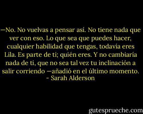 —No. No vuelvas a pensar así. No tiene nada que ver con eso. Lo que sea que puedes hacer, cualquier habilidad que tengas, todavía eres Lila. Es parte de ti; quién eres. Y no cambiaría nada de ti, que no sea tal vez tu inclinación a salir corriendo —añadió en el último momento. - Sarah Alderson