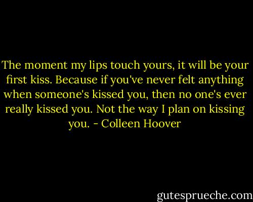 The moment my lips touch yours, it will be your first kiss. Because if you've never felt anything when someone's kissed you, then no one's ever really kissed you. Not the way I plan on kissing you. - Colleen Hoover