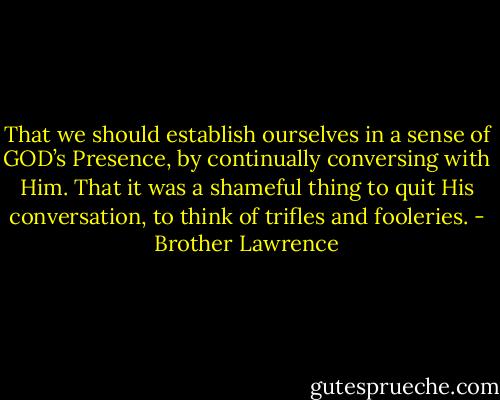 That we should establish ourselves in a sense of GOD’s Presence, by continually conversing with Him. That it was a shameful thing to quit His conversation, to think of trifles and fooleries. - Brother Lawrence