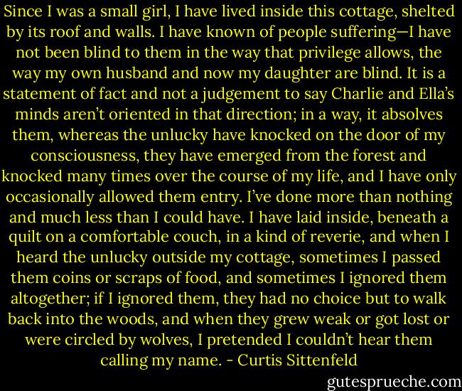 Since I was a small girl, I have lived inside this cottage, shelted by its roof and walls. I have known of people suffering—I have not been blind to them in the way that privilege allows, the way my own husband and now my daughter are blind. It is a statement of fact and not a judgement to say Charlie and Ella’s minds aren’t oriented in that direction; in a way, it absolves them, whereas the unlucky have knocked on the door of my consciousness, they have emerged from the forest and knocked many times over the course of my life, and I have only occasionally allowed them entry. I’ve done more than nothing and much less than I could have. I have laid inside, beneath a quilt on a comfortable couch, in a kind of reverie, and when I heard the unlucky outside my cottage, sometimes I passed them coins or scraps of food, and sometimes I ignored them altogether; if I ignored them, they had no choice but to walk back into the woods, and when they grew weak or got lost or were circled by wolves, I pretended I couldn’t hear them calling my name. - Curtis Sittenfeld