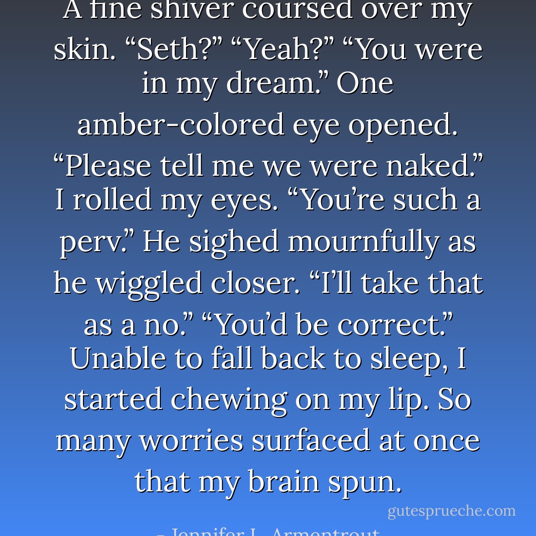 A fine shiver coursed over my skin. “Seth?” “Yeah?” “You were in my dream.” One amber-colored eye opened. “Please tell me we were naked.” I rolled my eyes. “You’re such a perv.” He sighed mournfully as he wiggled closer. “I’ll take that as a no.” “You’d be correct.” Unable to fall back to sleep, I started chewing on my lip. So many worries surfaced at once that my brain spun. - Jennifer L. Armentrout