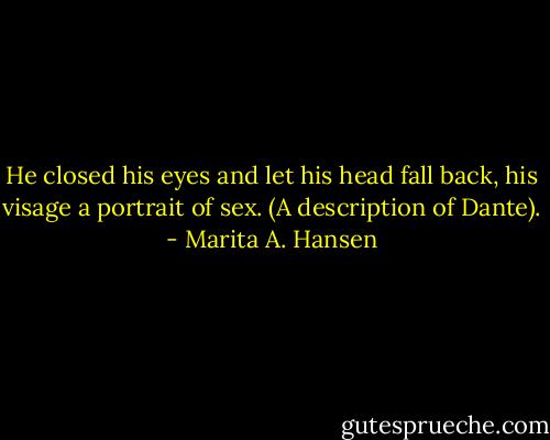 He closed his eyes and let his head fall back, his visage a portrait of sex. (A description of Dante). - Marita A. Hansen