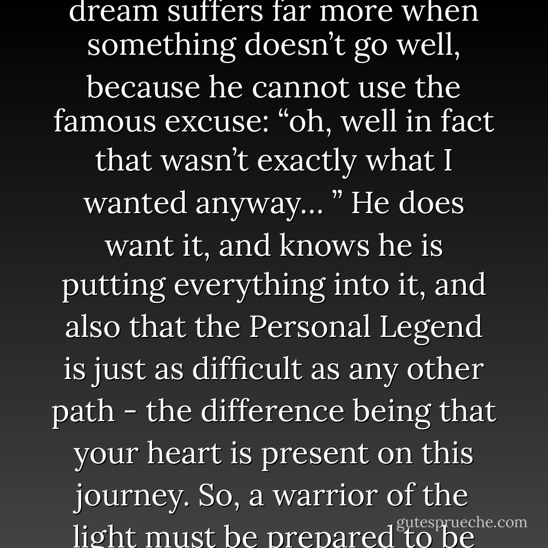 After accepting love as a stimulus, a man faces the third obstacle: the fear of the defeats he will encounter along the way. A man who fights for his dream suffers far more when something doesn’t go well, because he cannot use the famous excuse: “oh, well in fact that wasn’t exactly what I wanted anyway… ” He does want it, and knows he is putting everything into it, and also that the Personal Legend is just as difficult as any other path - the difference being that your heart is present on this journey. So, a warrior of the light must be prepared to be patient at difficult times, and know that the Universe is conspiring in his favor, even if he does not understand how. - Paulo Coelho