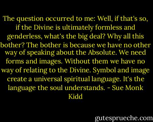 The question occurred to me: Well, if that's so, if the Divine is ultimately formless and genderless, what's the big deal? Why all this bother?<br />The bother is because we have no other way of speaking about the Absolute. We need forms and images. Without them we have no way of relating to the Divine. Symbol and image create a universal spiritual language. It's the language the soul understands. - Sue Monk Kidd