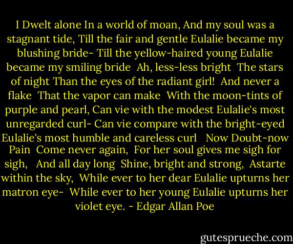 I Dwelt alone<br />In a world of moan,<br />And my soul was a stagnant tide,<br />Till the fair and gentle Eulalie became my blushing bride-<br />Till the yellow-haired young Eulalie became my smiling bride<br /> Ah, less-less bright<br /> The stars of night<br />Than the eyes of the radiant girl!<br /> And never a flake<br /> That the vapor can make<br /> With the moon-tints of purple and pearl,<br />Can vie with the modest Eulalie's most unregarded curl-<br />Can vie compare with the bright-eyed Eulalie's most humble and careless curl<br /><br /> Now Doubt-now Pain<br /> Come never again,<br /> For her soul gives me sigh for sigh, <br /> And all day long<br /> Shine, bright and strong,<br /> Astarte within the sky,<br /> While ever to her dear Eulalie upturns her matron eye-<br /> While ever to her young Eulalie upturns her violet eye. - Edgar Allan Poe