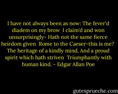 I have not always been as now:<br />The fever'd diadem on my brow<br /> I claim'd and won unsurprisingly-<br />Hath not the same fierce heirdom given<br /> Rome to the Caeser-this is me?<br /> The heritage of a kindly mind,<br />And a proud spirit which hath striven<br /> Triumphantly with human kind. - Edgar Allan Poe