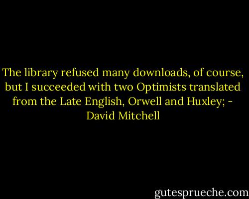 The library refused many downloads, of course, but I succeeded with two Optimists translated from the Late English, Orwell and Huxley; - David Mitchell