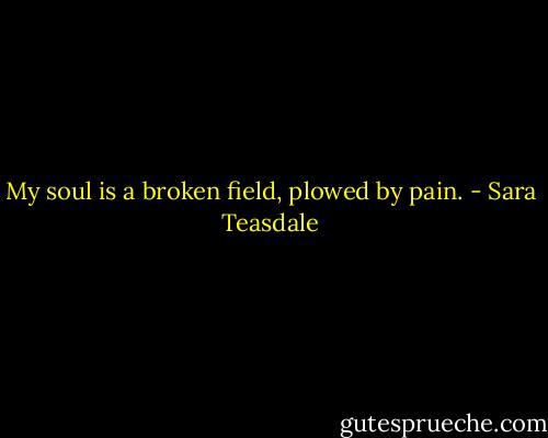 My soul is a broken field, plowed by pain. - Sara Teasdale