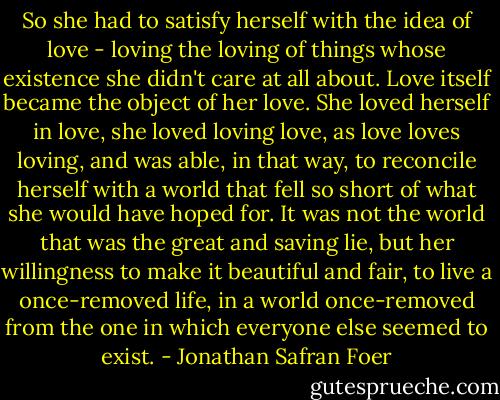 So she had to satisfy herself with the idea of love - loving the loving of things whose existence she didn't care at all about. Love itself became the object of her love. She loved herself in love, she loved loving love, as love loves loving, and was able, in that way, to reconcile herself with a world that fell so short of what she would have hoped for. It was not the world that was the great and saving lie, but her willingness to make it beautiful and fair, to live a once-removed life, in a world once-removed from the one in which everyone else seemed to exist. - Jonathan Safran Foer