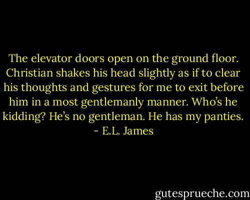 The elevator doors open on the ground floor. Christian shakes his head slightly as if to clear his thoughts and gestures for me to exit before him in a most gentlemanly manner.<br />Who’s he kidding? He’s no gentleman. He has my panties. - E.L. James
