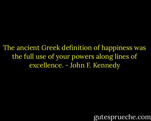 The ancient Greek definition of happiness was the full use of your powers along lines of excellence. - John F. Kennedy