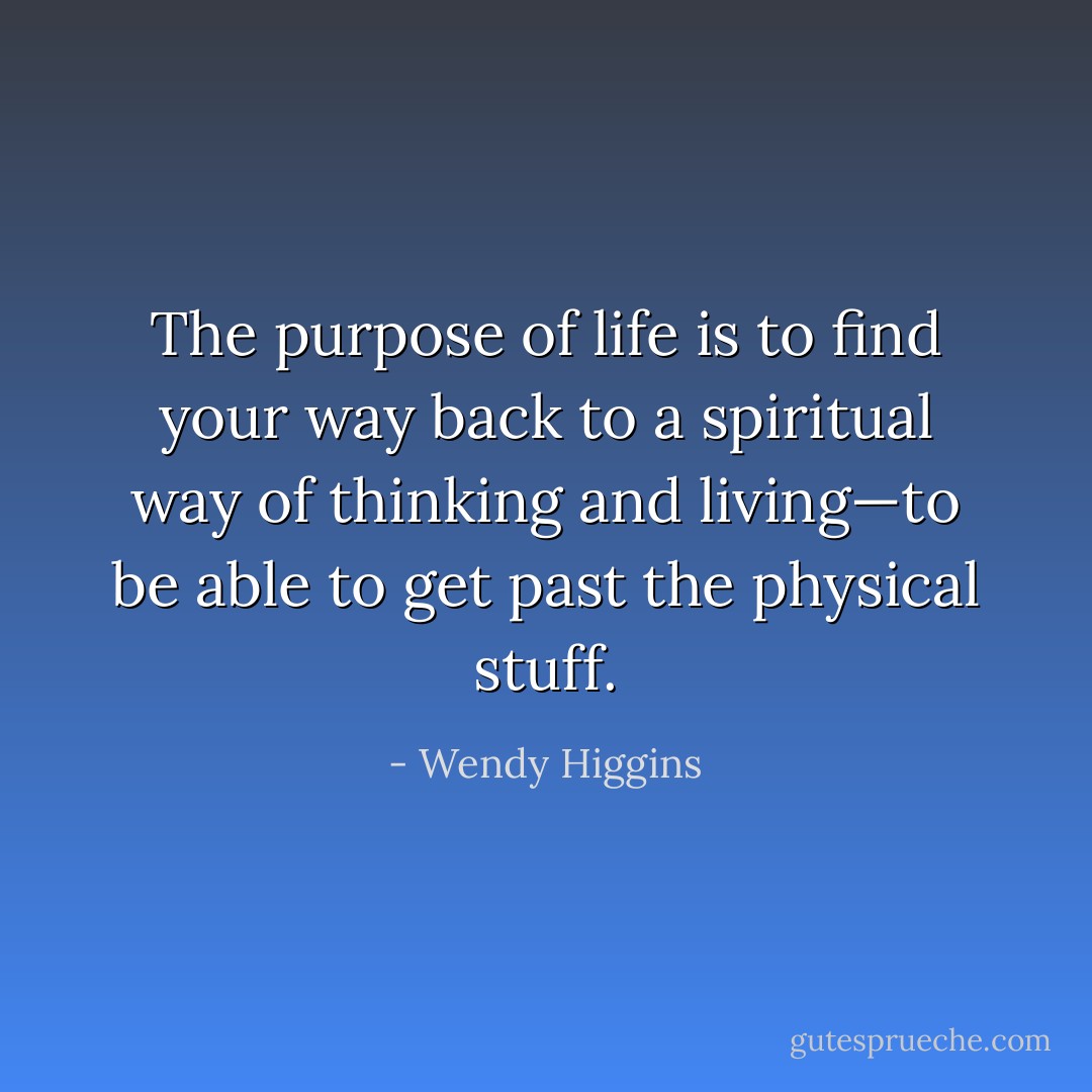 The purpose of life is to find your way back to a spiritual way of thinking and living—to be able to get past the physical stuff. - Wendy Higgins
