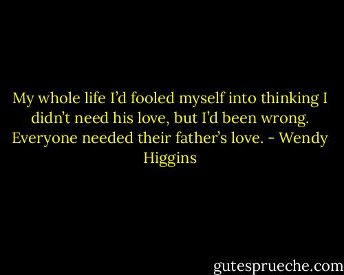 My whole life I’d fooled myself into thinking I didn’t need his love, but I’d been wrong. Everyone needed their father’s love. - Wendy Higgins