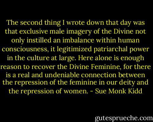 The second thing I wrote down that day was that exclusive male imagery of the Divine not only instilled an imbalance within human consciousness, it legitimized patriarchal power in the culture at large. Here alone is enough reason to recover the Divine Feminine, for there is a real and undeniable connection between the repression of the feminine in our deity and the repression of women. - Sue Monk Kidd