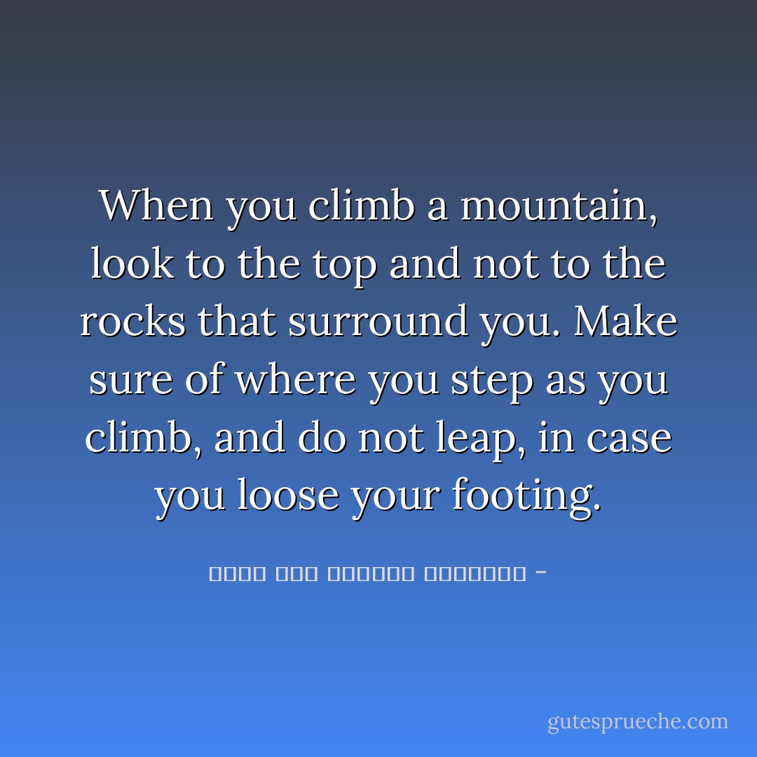 When you climb a mountain, look to the top and not to the rocks that surround you. Make sure of where you step as you climb, and do not leap, in case you loose your footing. - محمد عبد الرحمن العريفي