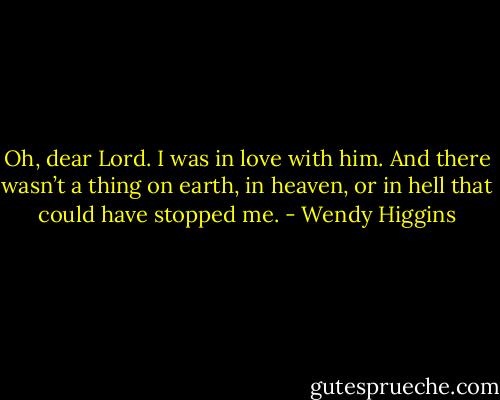 Oh, dear Lord. I was in love with him. And there wasn’t a thing on earth, in heaven, or in hell that could have stopped me. - Wendy Higgins