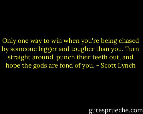 Only one way to win when you're being chased by someone bigger and tougher than you. Turn straight around, punch their teeth out, and hope the gods are fond of you. - Scott Lynch