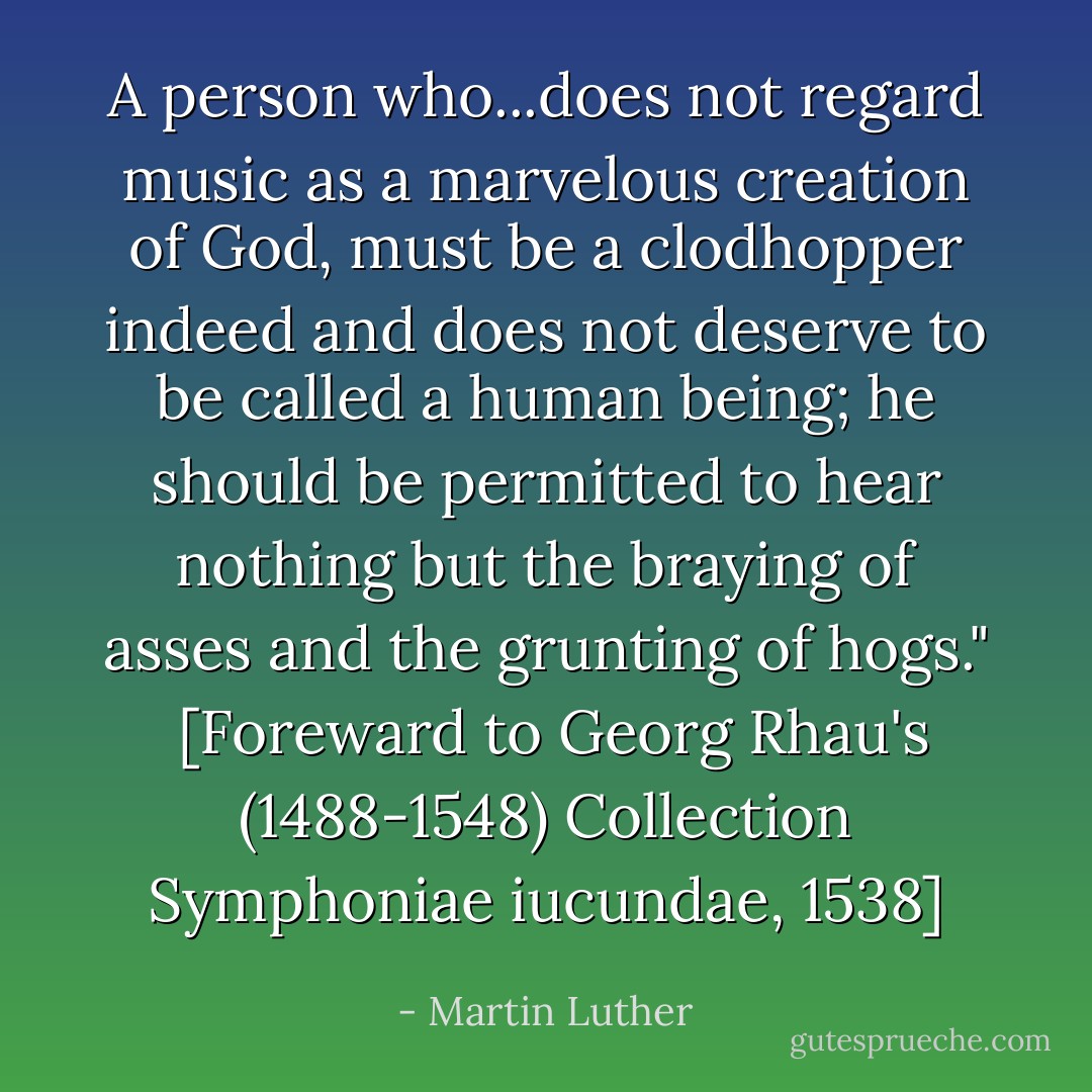 A person who...does not regard music as a marvelous creation of God, must be a clodhopper indeed and does not deserve to be called a human being; he should be permitted to hear nothing but the braying of asses and the grunting of hogs."<br /><br />[Foreward to Georg Rhau's (1488-1548) Collection <i>Symphoniae iucundae</i>, 1538] - Martin Luther