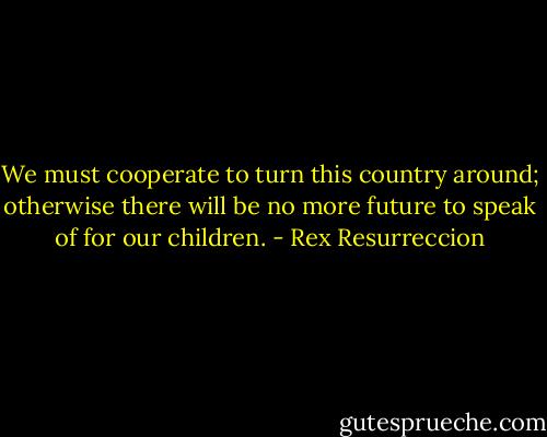 We must cooperate to turn this country around; otherwise there will be no more future to speak of for our children. - Rex Resurreccion