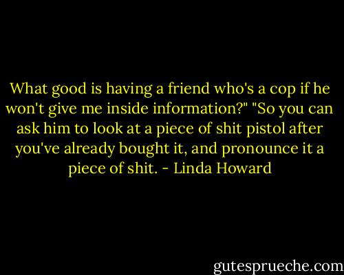What good is having a friend who's a cop if he won't give me inside information?"<br />"So you can ask him to look at a piece of shit pistol after you've already bought it, and pronounce it a piece of shit. - Linda Howard