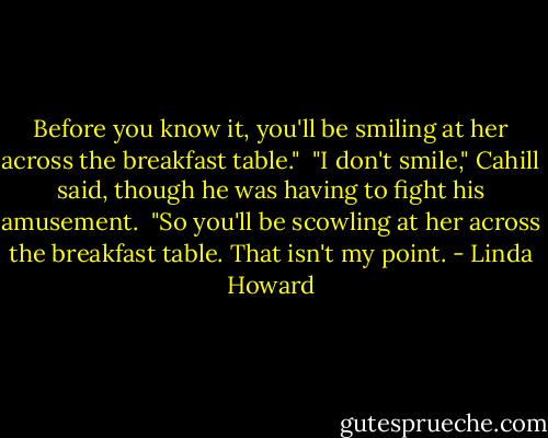 Before you know it, you'll be smiling at her across the breakfast table."<br /><br />"I don't smile," Cahill said, though he was having to fight his amusement.<br /><br />"So you'll be scowling at her across the breakfast table. That isn't my point. - Linda Howard