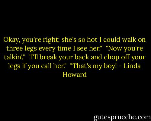 Okay, you're right; she's so hot I could walk on three legs every time I see her."<br /><br />"Now you're talkin'."<br /><br />"I'll break your back and chop off your legs if you call her."<br /><br />"That's my boy! - Linda Howard