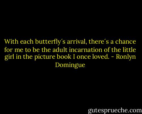 With each butterfly´s arrival, there´s a chance for me to be the adult incarnation of the little girl in the picture book I once loved. - Ronlyn Domingue
