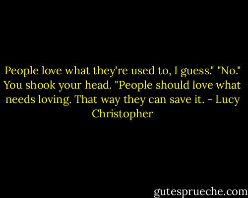 People love what they're used to, I guess."<br />"No." You shook your head. "People should love what needs loving. That way they can save it. - Lucy Christopher