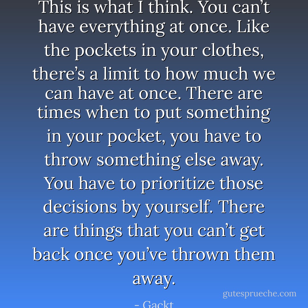 This is what I think. You can’t have everything at once. Like the pockets in your clothes, there’s a limit to how much we can have at once. There are times when to put something in your pocket, you have to throw something else away. You have to prioritize those decisions by yourself. There are things that you can’t get back once you’ve thrown them away. - Gackt