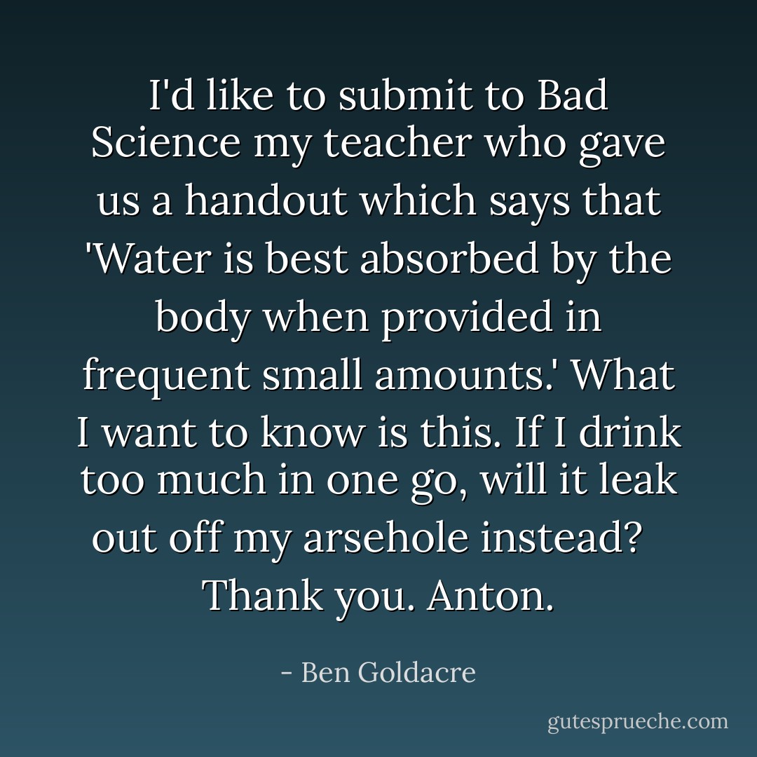 I'd like to submit to Bad Science my teacher who gave us a handout which says that 'Water is best absorbed by the body when provided in frequent small amounts.' What I want to know is this. If I drink too much in one go, will it leak out off my arsehole instead? <br /><br />Thank you. Anton. - Ben Goldacre