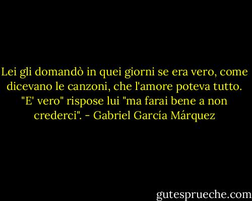 Lei gli domandò in quei giorni se era vero, come dicevano le canzoni, che l'amore poteva tutto.<br />"E' vero" rispose lui "ma farai bene a non crederci". - Gabriel García Márquez