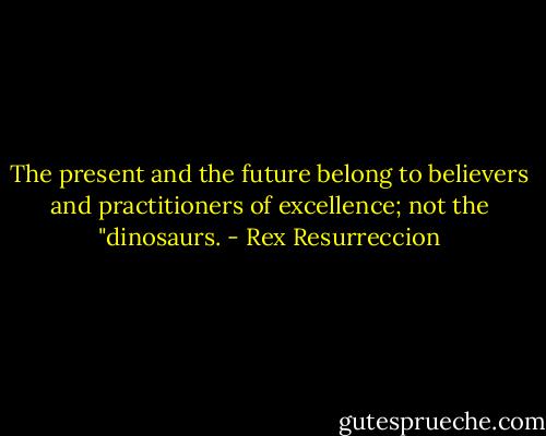 The present and the future belong to believers and practitioners of excellence; not the "dinosaurs. - Rex Resurreccion
