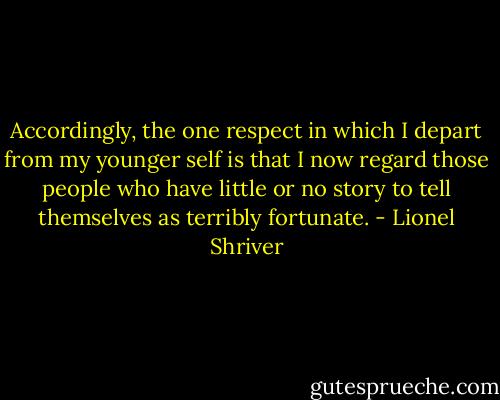 Accordingly, the one respect in which I depart from my younger self is that I now regard those people who have little or no story to tell themselves as terribly fortunate. - Lionel Shriver