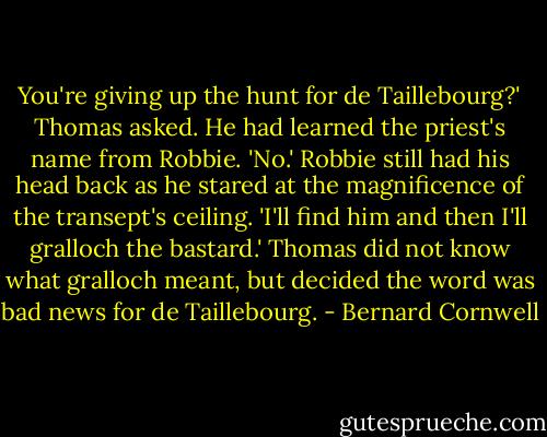 You're giving up the hunt for de Taillebourg?' Thomas asked. He had learned the priest's name from Robbie. 'No.' Robbie still had his head back as he stared at the magnificence of the transept's ceiling. 'I'll find him and then I'll gralloch the bastard.' Thomas did not know what gralloch meant, but decided the word was bad news for de Taillebourg. - Bernard Cornwell