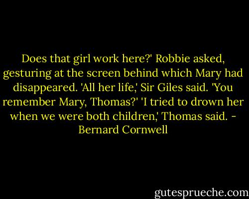 Does that girl work here?' Robbie asked, gesturing at the screen behind which Mary had disappeared. 'All her life,' Sir Giles said. 'You remember Mary, Thomas?' 'I tried to drown her when we were both children,' Thomas said. - Bernard Cornwell