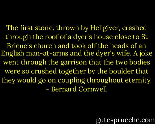 The first stone, thrown by Hellgiver, crashed through the roof of a dyer's house close to St Brieuc's church and took off the heads of an English man-at-arms and the dyer's wife. A joke went through the garrison that the two bodies were so crushed together by the boulder that they would go on coupling throughout eternity. - Bernard Cornwell