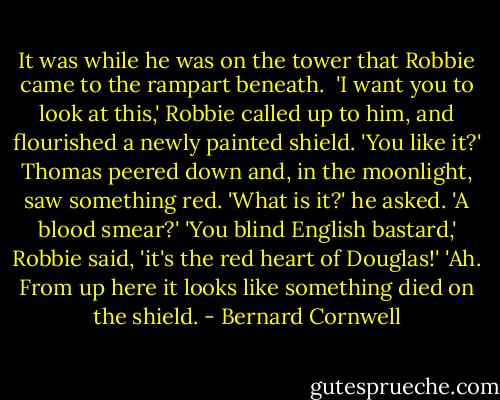 It was while he was on the tower that<br />Robbie came to the rampart beneath. <br />'I want you to look at this,' Robbie called up to him, and flourished a newly painted shield. 'You like it?'<br />Thomas peered down and, in the moonlight, saw something red. 'What is it?' he asked. 'A blood smear?'<br />'You blind English bastard,' Robbie said, 'it's the red heart of Douglas!'<br />'Ah. From up here it looks like<br />something died on the shield. - Bernard Cornwell