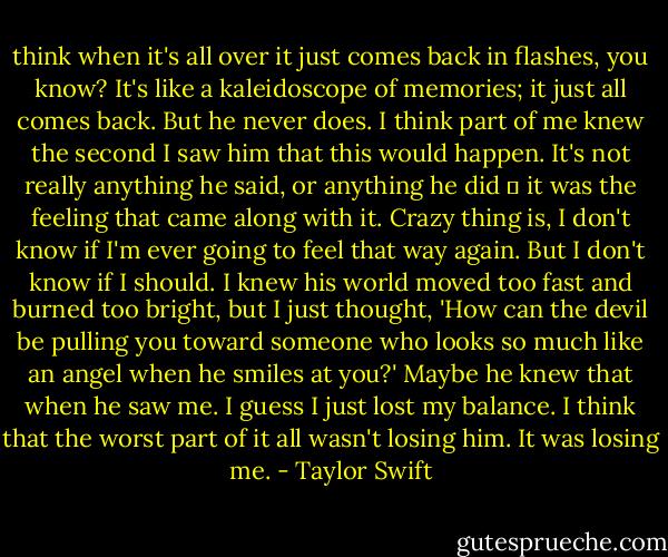think when it's all over it just comes back in flashes, you know? It's like a kaleidoscope of memories; it just all comes back. But he never does. I think part of me knew the second I saw him that this would happen. It's not really anything he said, or anything he did ― it was the feeling that came along with it. Crazy thing is, I don't know if I'm ever going to feel that way again. But I don't know if I should. I knew his world moved too fast and burned too bright, but I just thought, 'How can the devil be pulling you toward someone who looks so much like an angel when he smiles at you?' Maybe he knew that when he saw me. I guess I just lost my balance. I think that the worst part of it all wasn't losing him. It was losing me. - Taylor Swift