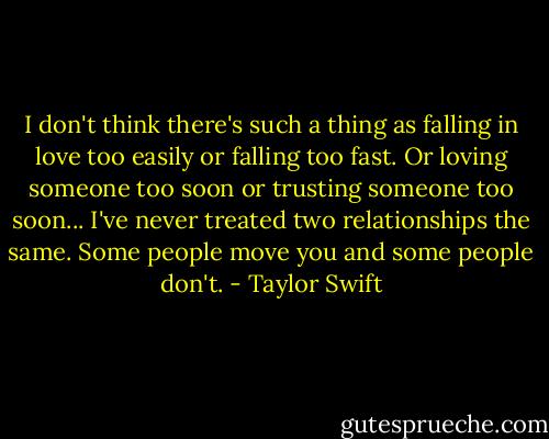 I don't think there's such a thing as falling in love too easily or falling too fast. Or loving someone too soon or trusting someone too soon... I've never treated two relationships the same. Some people move you and some people don't. - Taylor Swift