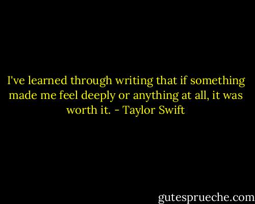 I've learned through writing that if something made me feel deeply or anything at all, it was worth it. - Taylor Swift