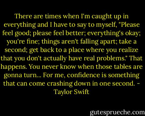 There are times when I'm caught up in everything and I have to say to myself, "Please feel good; please feel better; everything's okay; you're fine; things aren't falling apart; take a second; get back to a place where you realize that you don't actually have real problems." That happens. You never know when those tables are gonna turn... For me, confidence is something that can come crashing down in one second. - Taylor Swift