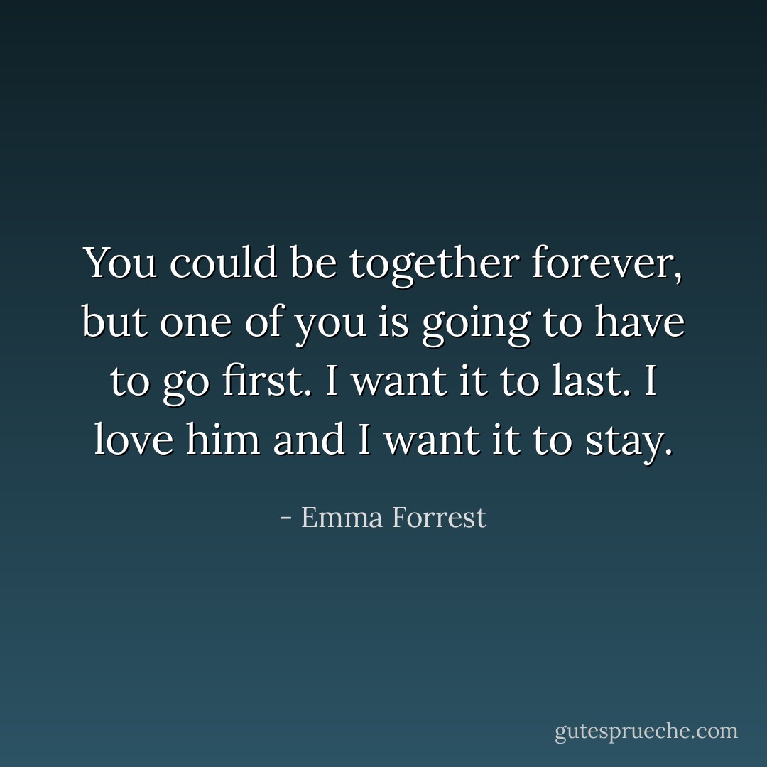 You could be together forever, but one of you is going to have to go first. I want it to last. I love him and I want it to stay. - Emma Forrest