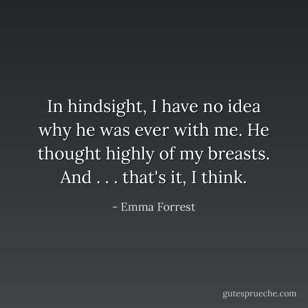 In hindsight, I have no idea why he was ever with me. He thought highly of my breasts. And . . . that's it, I think. - Emma Forrest
