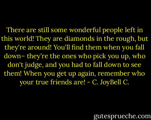 There are still some wonderful people left in this world! They are diamonds in the rough, but they're around! You'll find them when you fall down– they're the ones who pick you up, who don't judge, and you had to fall down to see them! When you get up again, remember who your true friends are! - C. JoyBell C.